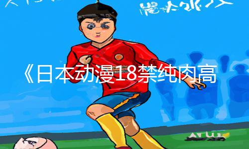 《日本动漫18禁纯肉高黄无码》最新手游教程APP下载，玩转游戏攻略